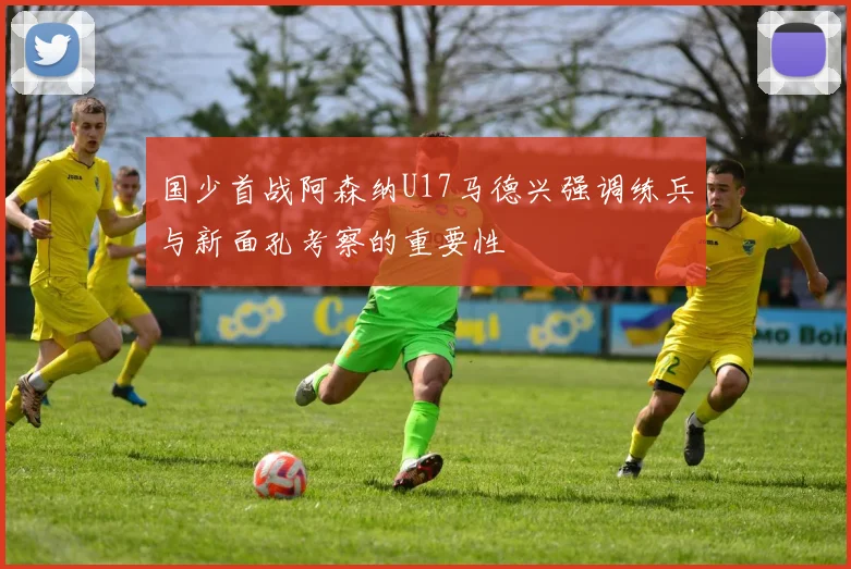 国少首战阿森纳U17马德兴强调练兵与新面孔考察的重要性
