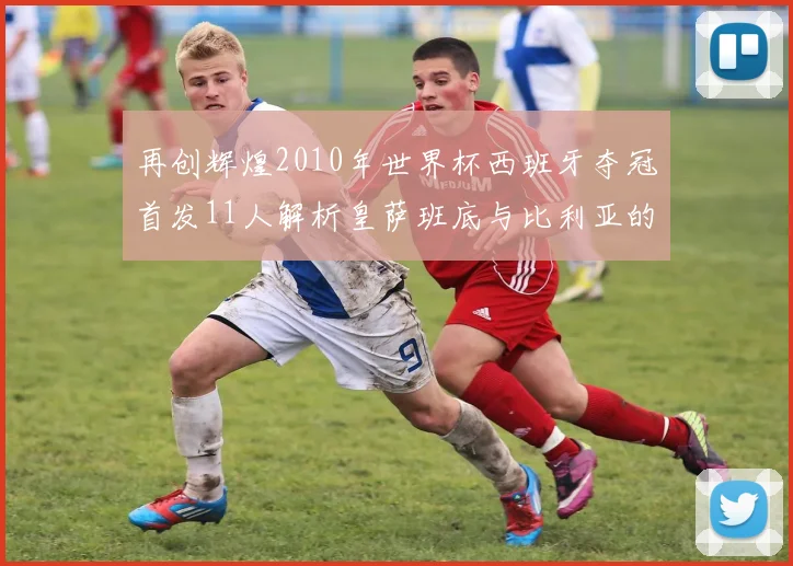 再创辉煌2010年世界杯西班牙夺冠首发11人解析皇萨班底与比利亚的传奇之路